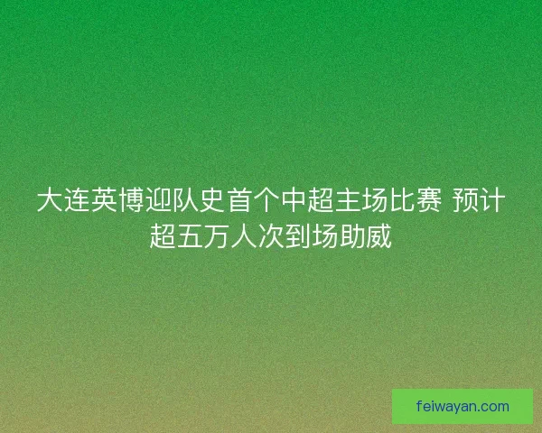 大连英博迎队史首个中超主场比赛 预计超五万人次到场助威