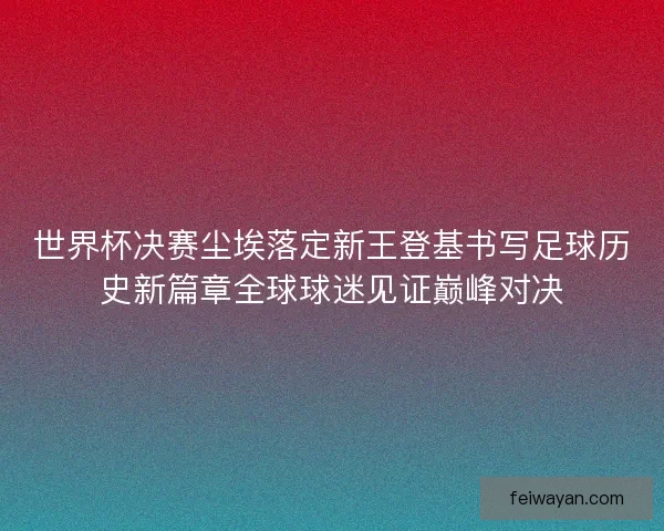 世界杯决赛尘埃落定新王登基书写足球历史新篇章全球球迷见证巅峰对决