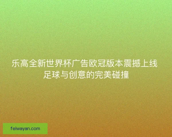 乐高全新世界杯广告欧冠版本震撼上线 足球与创意的完美碰撞