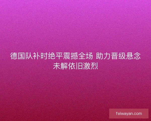 德国队补时绝平震撼全场 助力晋级悬念未解依旧激烈
