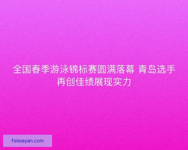 全国春季游泳锦标赛圆满落幕 青岛选手再创佳绩展现实力