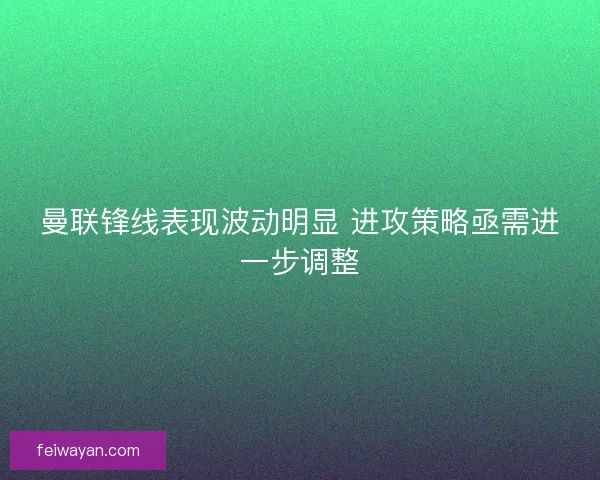 曼联锋线表现波动明显 进攻策略亟需进一步调整