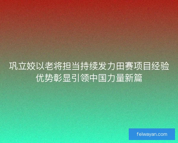 巩立姣以老将担当持续发力田赛项目经验优势彰显引领中国力量新篇